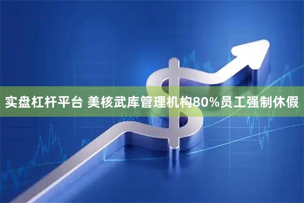 实盘杠杆平台 美核武库管理机构80%员工强制休假