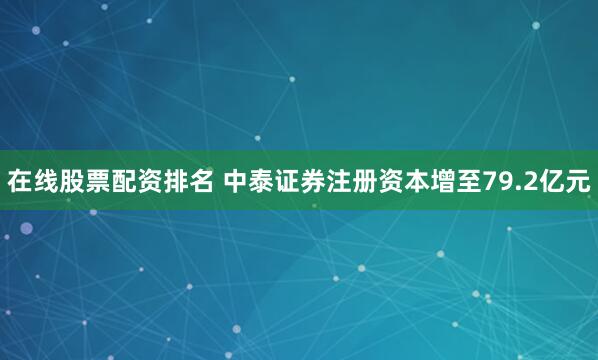 在线股票配资排名 中泰证券注册资本增至79.2亿元