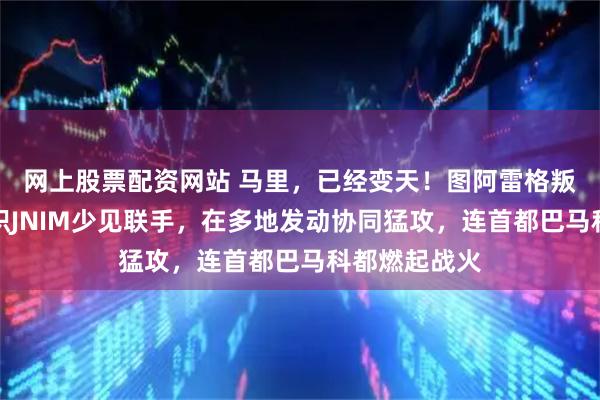 网上股票配资网站 马里，已经变天！图阿雷格叛军与极端组织JNIM少见联手，在多地发动协同猛攻，连首都巴马科都燃起战火